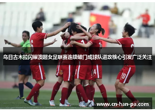 乌日古木拉闪耀澳超女足联赛连续破门成球队进攻核心引发广泛关注