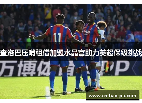 查洛巴压哨租借加盟水晶宫助力英超保级挑战 查洛巴压哨租借加盟水晶宫助力英超保级挑战