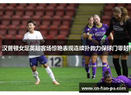 汉普顿女足英超客场惊艳表现连续扑救力保球门零封 汉普顿女足英超客场惊艳表现连续扑救力保球门零封