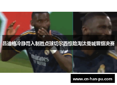 吕迪格冷静罚入制胜点球切尔西惊险淘汰曼城晋级决赛 吕迪格冷静罚入制胜点球切尔西惊险淘汰曼城晋级决赛