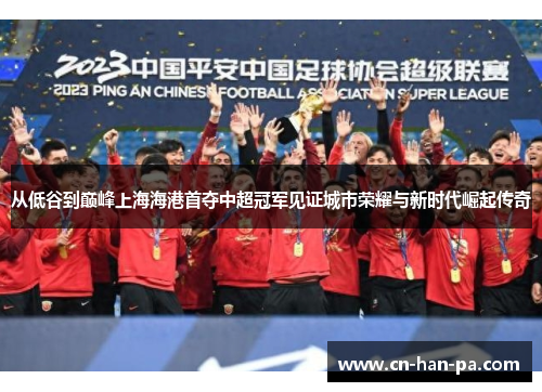 从低谷到巅峰上海海港首夺中超冠军见证城市荣耀与新时代崛起传奇 从低谷到巅峰上海海港首夺中超冠军见证城市荣耀与新时代崛起传奇