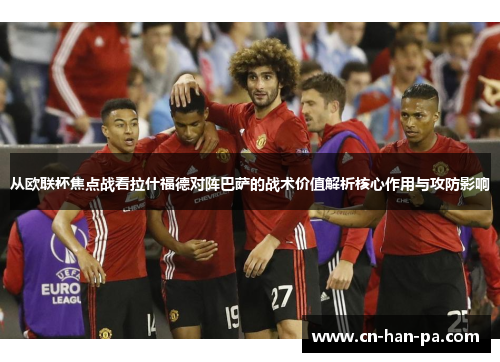 从欧联杯焦点战看拉什福德对阵巴萨的战术价值解析核心作用与攻防影响 从欧联杯焦点战看拉什福德对阵巴萨的战术价值解析核心作用与攻防影响