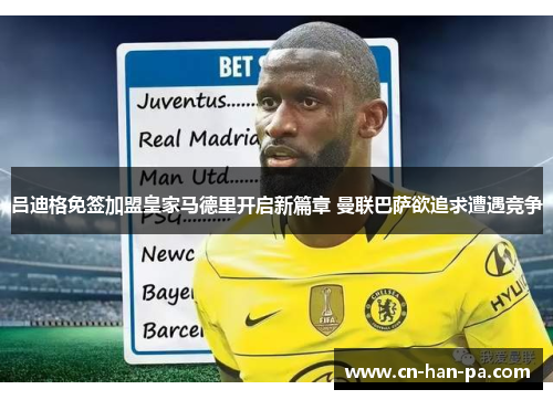 吕迪格免签加盟皇家马德里开启新篇章 曼联巴萨欲追求遭遇竞争 吕迪格免签加盟皇家马德里开启新篇章 曼联巴萨欲追求遭遇竞争