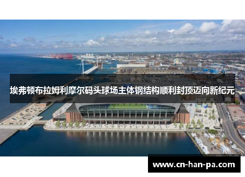 埃弗顿布拉姆利摩尔码头球场主体钢结构顺利封顶迈向新纪元 埃弗顿布拉姆利摩尔码头球场主体钢结构顺利封顶迈向新纪元