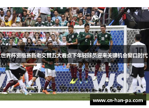 世界杯资格赛新老交替五大看点下年轻球员迎来关键机会窗口时代 世界杯资格赛新老交替五大看点下年轻球员迎来关键机会窗口时代