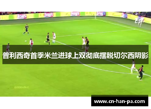 普利西奇首季米兰进球上双彻底摆脱切尔西阴影 普利西奇首季米兰进球上双彻底摆脱切尔西阴影