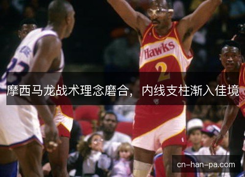 摩西马龙战术理念磨合，内线支柱渐入佳境